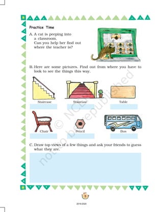 2
A. A cat is peeping into
a classroom.
Can you help her find out
where the teacher is?
Staircase Staircase Table
Chair Pencil
C. Draw top views of a few things and ask your friends to guess
what they are.
B. Here are some pictures. Find out from where you have to
look to see the things this way.
Bus
Practice Time
2019-2020
 