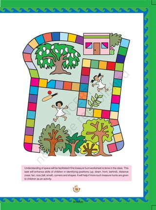 75
Understanding of space will be facilitated if the treasure hunt worksheet is done in the class. This
task will enhance skills of children in identifying positions (up, down, front, behind), distance
(near, far), size (tall, small), corners and shapes. It will help if more such treasure hunts are given
to children as an activity.
2019-2020
 