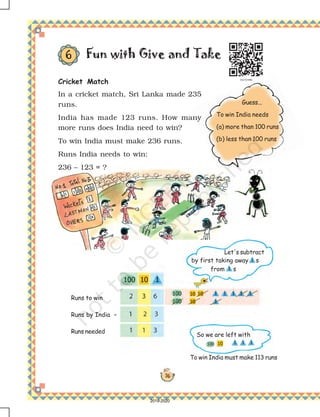 76
Guess...
To win India needs
(a) more than 100 runs
(b) less than 100 runs
Cricket Match
In a cricket match, Sri Lanka made 235
runs.
India has made 123 runs. How many
more runs does India need to win?
To win India must make 236 runs.
Runs India needs to win:
236 – 123 = ?
Fun with Give and Take6
Runs to win
Runs by India –
Runs needed
Let's subtract
by first taking away s
from s
To win India must make 113 runs
So we are left with
2019-2020
 