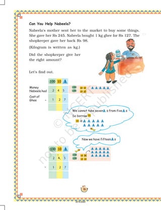 78
Money
Nabeela had
Now we have fifteen s
We cannot take seven s from five s
So borrow
is
Cost of
Ghee –
–
Can You Help Nabeela?
Nabeela's mother sent her to the market to buy some things.
She gave her Rs 245. Nabeela bought 1 kg ghee for Rs 127. The
shopkeeper gave her back Rs 98.
(Kilogram is written as kg.)
Let's find out.
Did the shopkeeper give her
the right amount?
2019-2020
 