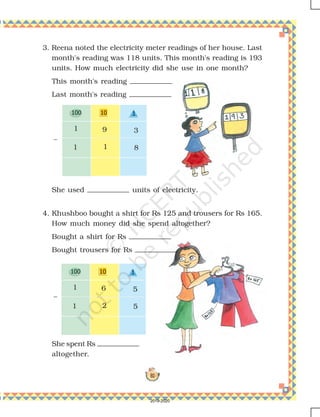 81
3. Reena noted the electricity meter readings of her house. Last
month's reading was 118 units. This month's reading is 193
units. How much electricity did she use in one month?
This month's reading
Last month's reading
She used units of electricity.
4. Khushboo bought a shirt for Rs 125 and trousers for Rs 165.
How much money did she spend altogether?
Bought a shirt for Rs
Bought trousers for Rs
She spent Rs
altogether.
1 9
1 1 8
3
1 6
1 2 5
5
–
–
2019-2020
 