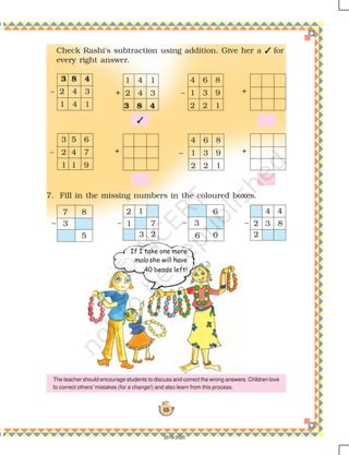 83
Check Rashi's subtraction using addition. Give her a  for
every right answer.
7. Fill in the missing numbers in the coloured boxes.
4 6 8
– 1 3 9
2 2 1
4 6 8
– 1 3 9
2 2 1
+
3 5 6
– 2 4 7
1 1 9
1 4 1
+ 2 4 3
3 8 4
+
+

3 8 4
– 2 4 3
1 4 1
If I take one more
mala she will have
40 beads left!
The teacher should encourage students to discuss and correct the wrong answers. Children love
to correct others' mistakes (for a change!) and also learn from this process.
7 8
3
5
–
6
6
3
0
–
2
4
2
4
– 3 8
2
2
1
1
–
3
7
2019-2020
 