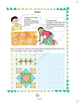 3
You can also try and use the dots given below to make patterns.
Two examples have been drawn here.
Rangoli
I am Meenakshi.
I belong to Tamil Nadu. We
make Kolam patterns every
morning. They are made by
using dots.
Have you ever made
a rangoli?
My friend Meenakshi
makes beautiful floor
patterns.
2019-2020
 
