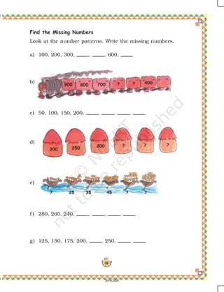 85
Find the Missing Numbers
Look at the number patterns. Write the missing numbers.
a) 100, 200, 300, , , 600,
b)
c) 50, 100, 150, 200, , , ,
d)
e)
f ) 280, 260, 240, , , ,
g) 125, 150, 175, 200, , 250, ,
800 700 ? ? 400900
300 250 200 ? ? ?
25? 35 45 ? ?
2019-2020
 