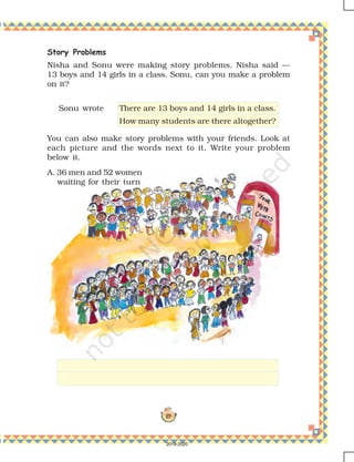 89
Story Problems
Nisha and Sonu were making story problems. Nisha said —
13 boys and 14 girls in a class. Sonu, can you make a problem
on it?
You can also make story problems with your friends. Look at
each picture and the words next to it. Write your problem
below it.
Sonu wrote There are 13 boys and 14 girls in a class.
How many students are there altogether?
A. 36 men and 52 women
waiting for their turn
2019-2020
 