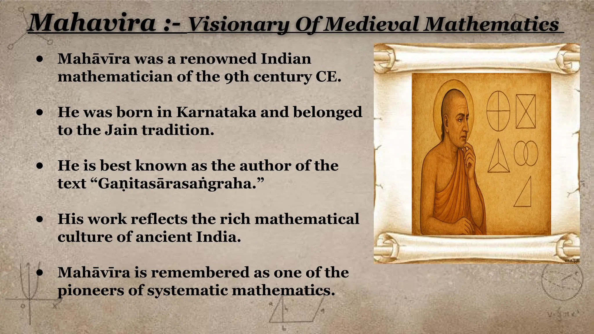 Mahavira :- Visionary Of Medieval Mathematics
● Mahāvīra was a renowned Indian
mathematician of the 9th century CE.
● He was born in Karnataka and belonged
to the Jain tradition.
● He is best known as the author of the
text “Ga itasārasa graha.”
ṇ ṅ
● His work reflects the rich mathematical
culture of ancient India.
● Mahāvīra is remembered as one of the
pioneers of systematic mathematics.
 