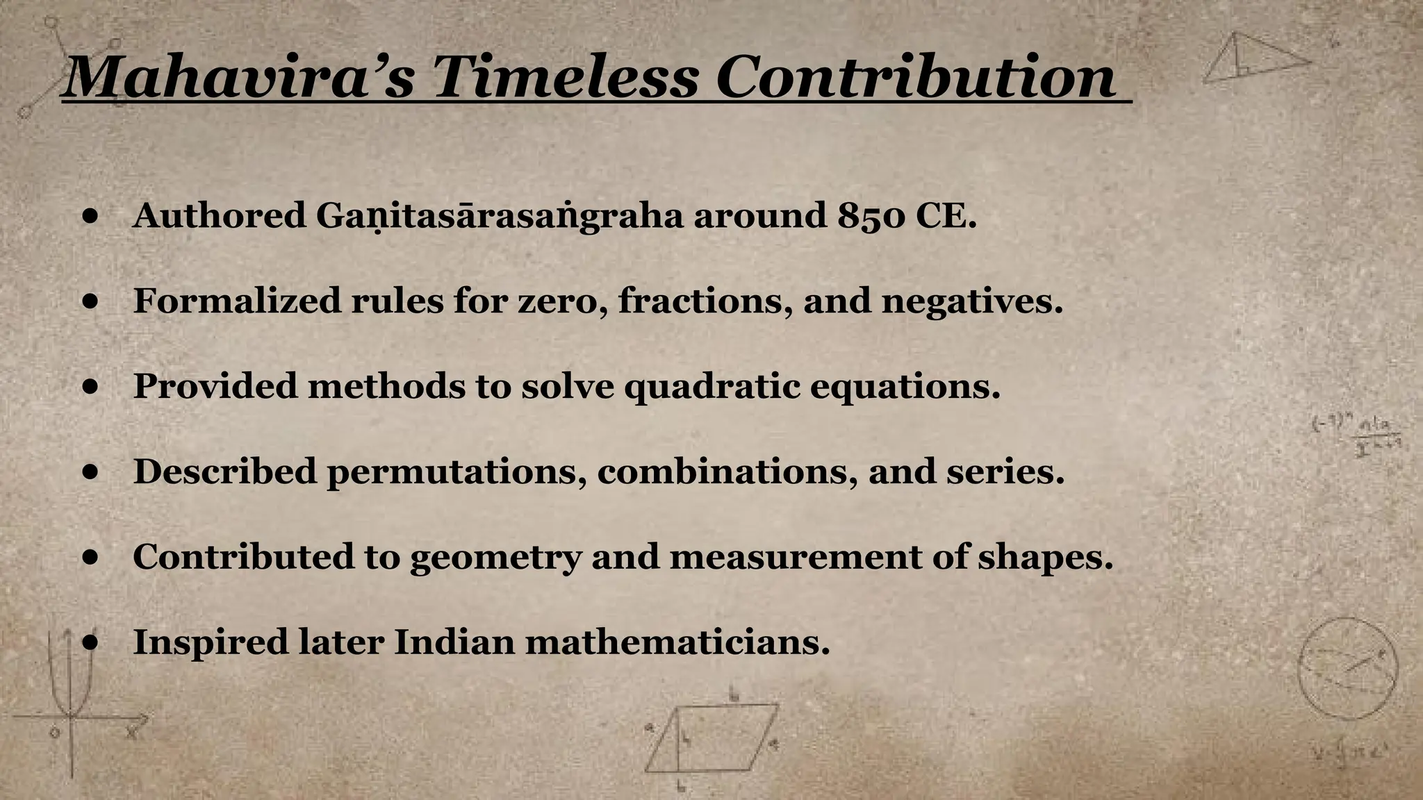 Mahavira’s Timeless Contribution
● Authored Ga itasārasa graha around 850 CE.
ṇ ṅ
● Formalized rules for zero, fractions, and negatives.
● Provided methods to solve quadratic equations.
● Described permutations, combinations, and series.
● Contributed to geometry and measurement of shapes.
● Inspired later Indian mathematicians.
 