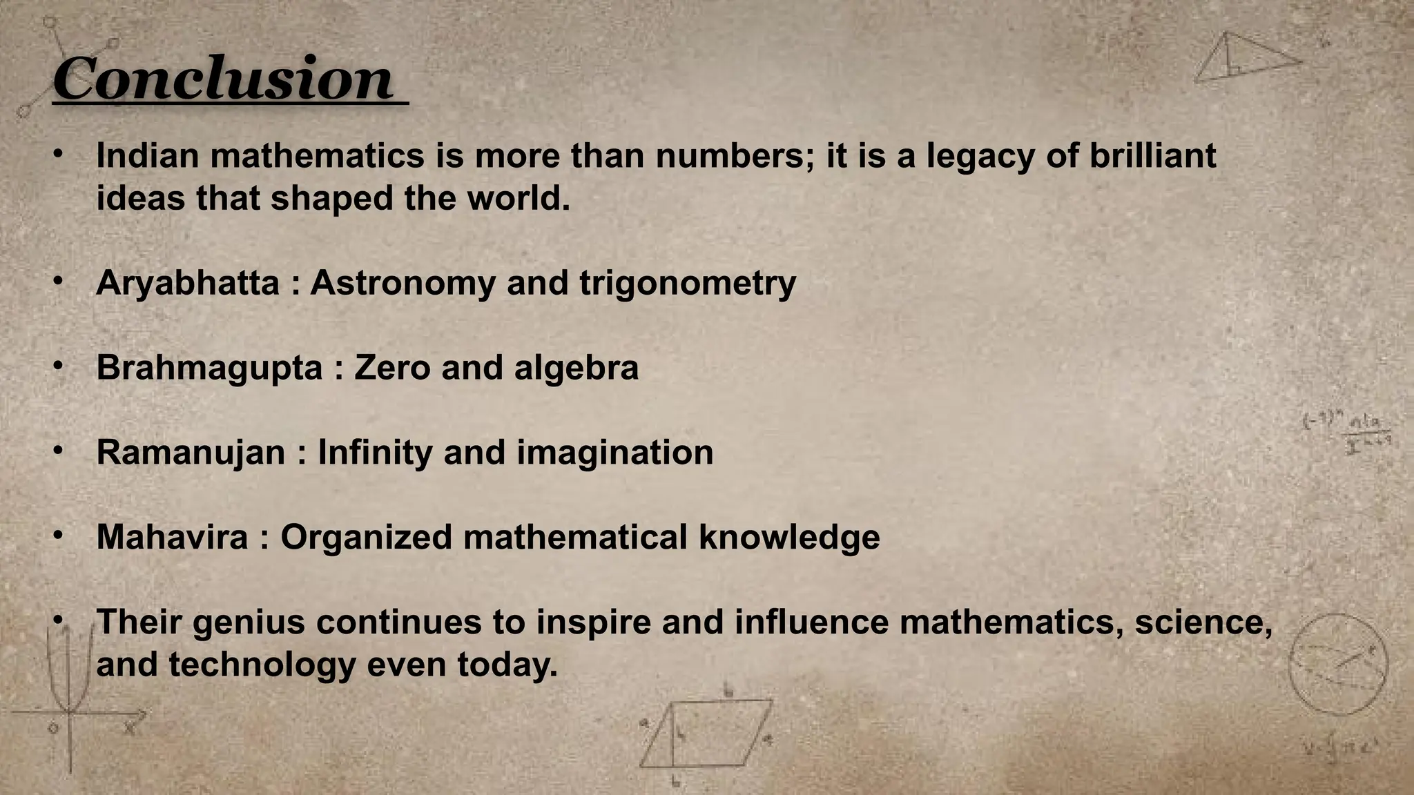 Conclusion
• Indian mathematics is more than numbers; it is a legacy of brilliant
ideas that shaped the world.
• Aryabhatta : Astronomy and trigonometry
• Brahmagupta : Zero and algebra
• Ramanujan : Infinity and imagination
• Mahavira : Organized mathematical knowledge
• Their genius continues to inspire and influence mathematics, science,
and technology even today.
 