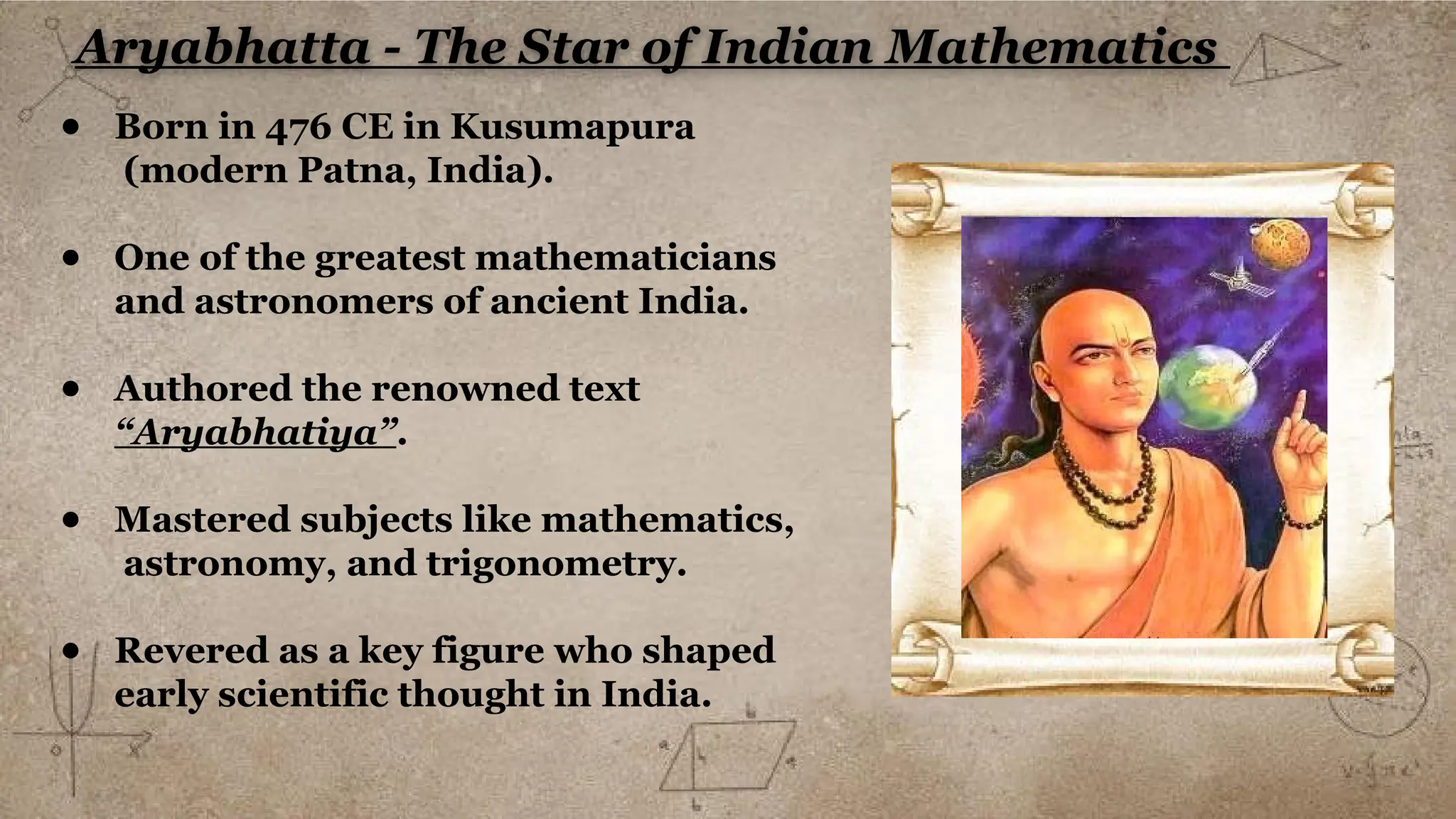 Aryabhatta - The Star of Indian Mathematics
● Born in 476 CE in Kusumapura
(modern Patna, India).
● One of the greatest mathematicians
and astronomers of ancient India.
● Authored the renowned text
“Aryabhatiya”.
● Mastered subjects like mathematics,
astronomy, and trigonometry.
● Revered as a key figure who shaped
early scientific thought in India.
 