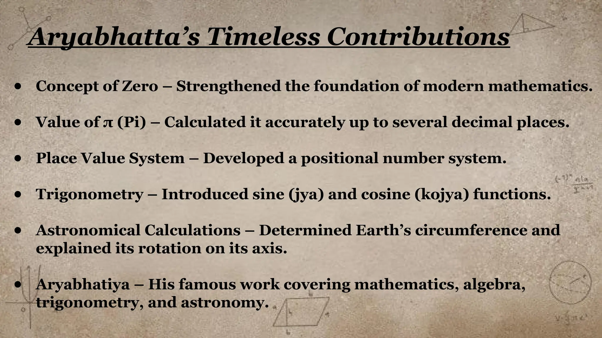 Aryabhatta’s Timeless Contributions
● Concept of Zero – Strengthened the foundation of modern mathematics.
● Value of π (Pi) – Calculated it accurately up to several decimal places.
● Place Value System – Developed a positional number system.
● Trigonometry – Introduced sine (jya) and cosine (kojya) functions.
● Astronomical Calculations – Determined Earth’s circumference and
explained its rotation on its axis.
● Aryabhatiya – His famous work covering mathematics, algebra,
trigonometry, and astronomy.
 