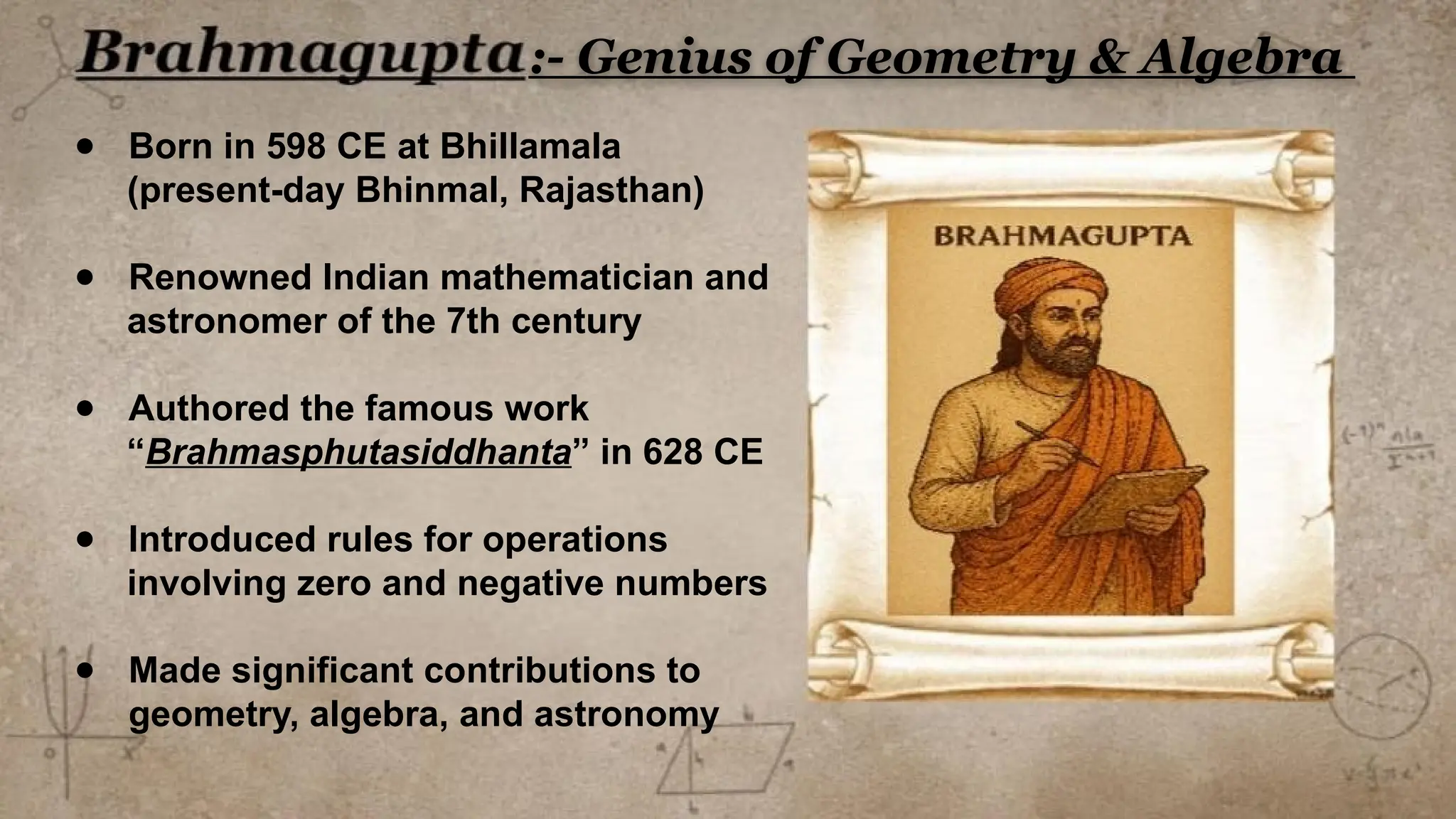 ● Born in 598 CE at Bhillamala
(present-day Bhinmal, Rajasthan)
● Renowned Indian mathematician and
astronomer of the 7th century
● Authored the famous work
“Brahmasphutasiddhanta” in 628 CE
● Introduced rules for operations
involving zero and negative numbers
● Made significant contributions to
geometry, algebra, and astronomy
:- Genius of Geometry & Algebra
 