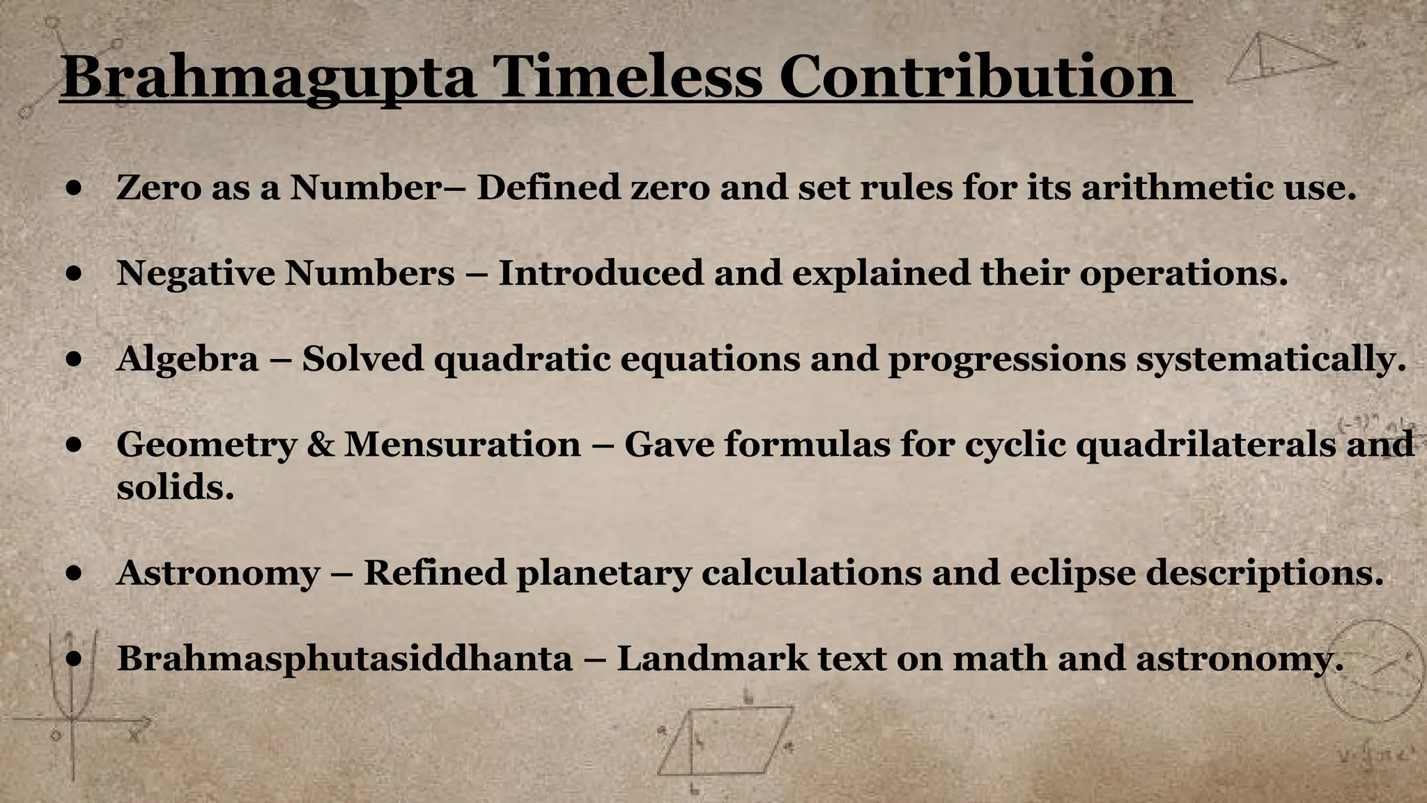 Brahmagupta Timeless Contribution
● Zero as a Number– Defined zero and set rules for its arithmetic use.
● Negative Numbers – Introduced and explained their operations.
● Algebra – Solved quadratic equations and progressions systematically.
● Geometry & Mensuration – Gave formulas for cyclic quadrilaterals and
solids.
● Astronomy – Refined planetary calculations and eclipse descriptions.
● Brahmasphutasiddhanta – Landmark text on math and astronomy.
 
