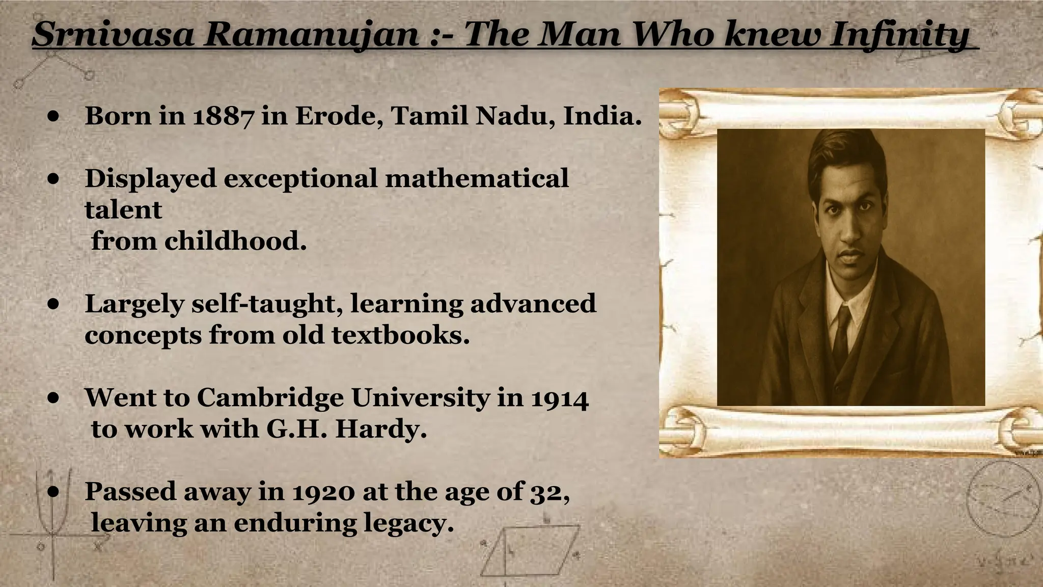 Srnivasa Ramanujan :- The Man Who knew Infinity
● Born in 1887 in Erode, Tamil Nadu, India.
● Displayed exceptional mathematical
talent
from childhood.
● Largely self-taught, learning advanced
concepts from old textbooks.
● Went to Cambridge University in 1914
to work with G.H. Hardy.
● Passed away in 1920 at the age of 32,
leaving an enduring legacy.
 