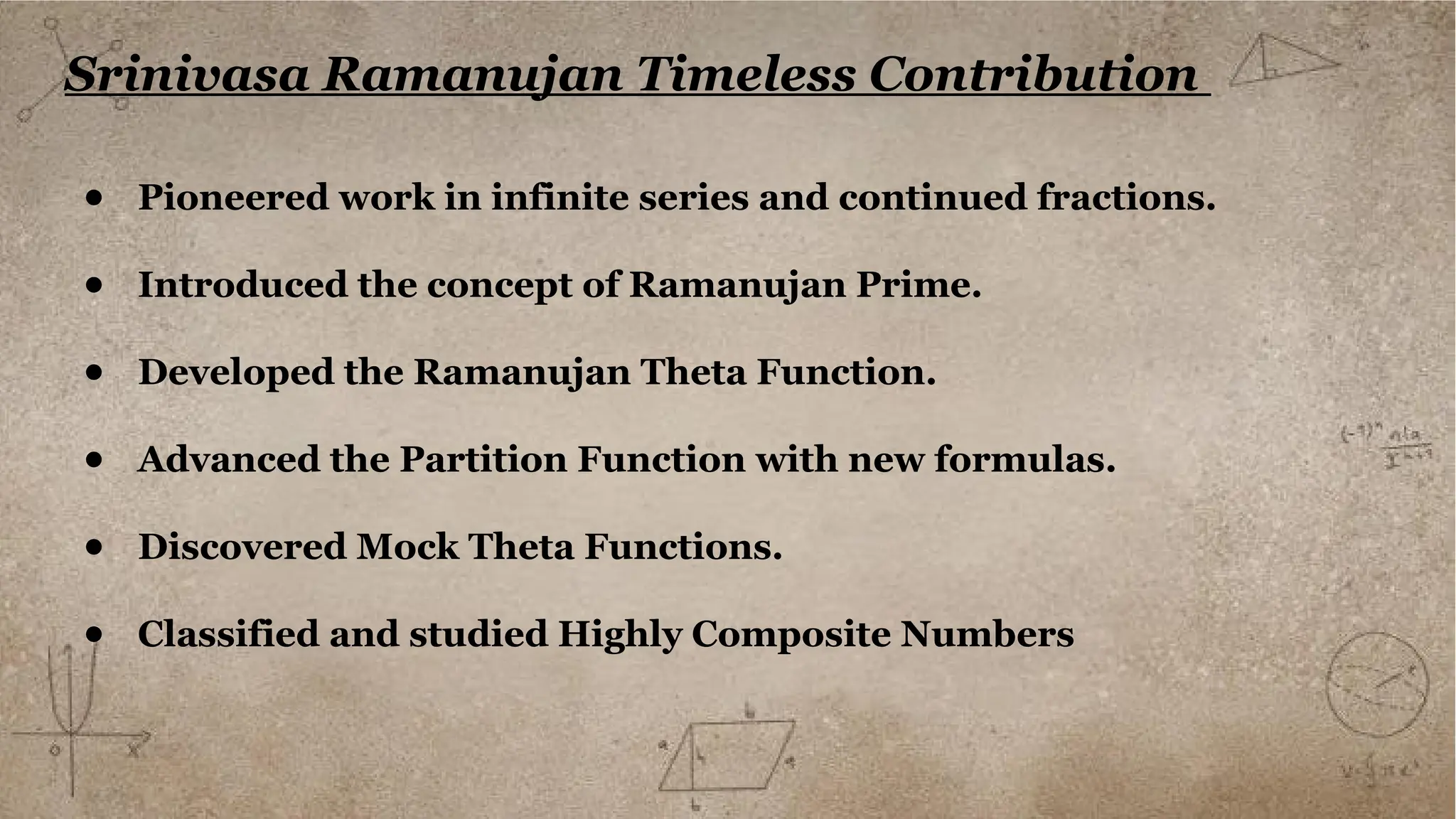 Srinivasa Ramanujan Timeless Contribution
● Pioneered work in infinite series and continued fractions.
● Introduced the concept of Ramanujan Prime.
● Developed the Ramanujan Theta Function.
● Advanced the Partition Function with new formulas.
● Discovered Mock Theta Functions.
● Classified and studied Highly Composite Numbers
 