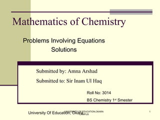 UNIVERSITY OF EDUCATION,OKARA
CAMPUS
1
Mathematics of Chemistry
Problems Involving Equations
Solutions
Submitted by: Amna Arshad
Submitted to: Sir Inam Ul Haq
Roll No: 3014
BS Chemistry 1st
Smester
University Of Education, Okara
 