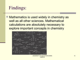 UNIVERSITY OF EDUCATION,OKARA
CAMPUS
10
Findings:
 Mathematics is used widely in chemistry as
well as all other sciences. Mathematical
calculations are absolutely necessary to
explore important concepts in chemistry
 