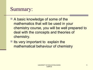 UNIVERSITY OF EDUCATION,OKARA
CAMPUS
11
Summary:
 A basic knowledge of some of the
mathematics that will be used in your
chemistry course, you will be well prepared to
deal with the concepts and theories of
chemistry.
 Its very important to explain the
mathematical behaviour of chemistry
 