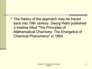 UNIVERSITY OF EDUCATION,OKARA
CAMPUS
12
 The history of the approach may be traced
back into 19th century. Georg Helm published
a treatise titled "The Principles of
Mathematical Chemistry: The Energetics of
Chemical Phenomena" in 1894
 