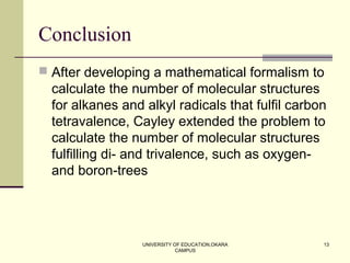 UNIVERSITY OF EDUCATION,OKARA
CAMPUS
13
Conclusion
 After developing a mathematical formalism to
calculate the number of molecular structures
for alkanes and alkyl radicals that fulfil carbon
tetravalence, Cayley extended the problem to
calculate the number of molecular structures
fulfilling di- and trivalence, such as oxygen-
and boron-trees
 