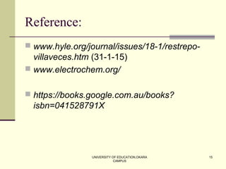 UNIVERSITY OF EDUCATION,OKARA
CAMPUS
15
Reference:
 www.hyle.org/journal/issues/18-1/restrepo-
villaveces.htm (31-1-15)
 www.electrochem.org/
 https://books.google.com.au/books?
isbn=041528791X
 