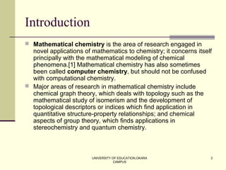UNIVERSITY OF EDUCATION,OKARA
CAMPUS
3
Introduction
 Mathematical chemistry is the area of research engaged in
novel applications of mathematics to chemistry; it concerns itself
principally with the mathematical modeling of chemical
phenomena.[1] Mathematical chemistry has also sometimes
been called computer chemistry, but should not be confused
with computational chemistry.
 Major areas of research in mathematical chemistry include
chemical graph theory, which deals with topology such as the
mathematical study of isomerism and the development of
topological descriptors or indices which find application in
quantitative structure-property relationships; and chemical
aspects of group theory, which finds applications in
stereochemistry and quantum chemistry.
 