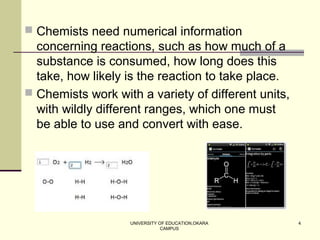 UNIVERSITY OF EDUCATION,OKARA
CAMPUS
4
 Chemists need numerical information
concerning reactions, such as how much of a
substance is consumed, how long does this
take, how likely is the reaction to take place.
 Chemists work with a variety of different units,
with wildly different ranges, which one must
be able to use and convert with ease.
 