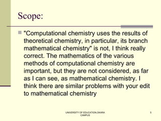 UNIVERSITY OF EDUCATION,OKARA
CAMPUS
5
Scope:
 "Computational chemistry uses the results of
theoretical chemistry, in particular, its branch
mathematical chemistry" is not, I think really
correct. The mathematics of the various
methods of computational chemistry are
important, but they are not considered, as far
as I can see, as mathematical chemistry. I
think there are similar problems with your edit
to mathematical chemistry
 