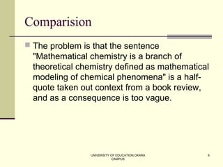 UNIVERSITY OF EDUCATION,OKARA
CAMPUS
6
Comparision
 The problem is that the sentence
"Mathematical chemistry is a branch of
theoretical chemistry defined as mathematical
modeling of chemical phenomena" is a half-
quote taken out context from a book review,
and as a consequence is too vague.
 