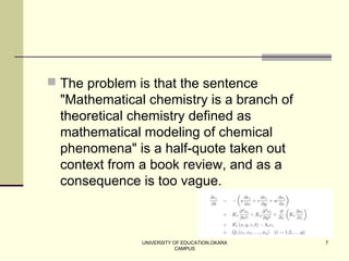 UNIVERSITY OF EDUCATION,OKARA
CAMPUS
7
 The problem is that the sentence
"Mathematical chemistry is a branch of
theoretical chemistry defined as
mathematical modeling of chemical
phenomena" is a half-quote taken out
context from a book review, and as a
consequence is too vague.
 