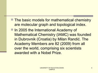 UNIVERSITY OF EDUCATION,OKARA
CAMPUS
8
 The basic models for mathematical chemistry
are molecular graph and topological index.
 In 2005 the International Academy of
Mathematical Chemistry (IAMC) was founded
in Dubrovnik (Croatia) by Milan Randić. The
Academy Members are 82 (2009) from all
over the world, comprising six scientists
awarded with a Nobel Prize.
 