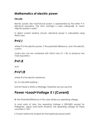 Mathematics of electric power
Circuits

Electric power, like mechanical power, is represented by the letter P in
electrical equations. The term wattage is used colloquially to mean
"electric power in watts."

In direct current resistive circuits, electrical power is calculated using
Watt's Law:


P=V.I
where P is the electric power, V the potential difference, and I the electric
current.

Joule's law can be combined with Ohm's law (V = RI) to produce two
more equations:


P=I2.R
And


P=V2/R
where R is the electric resistance.

So, to calculate loading..:

Unit for Power is Watts or Wattage. Therefore we can say that


Power =Load=Voltage X I (Current)

V, the Potential Difference in this case will be our operating voltage.

In most parts of Asia, the operating Voltage is 220-240V except for
Philippines, Japan and North America, the operating voltage for these
countries is 110V.

I, Current will be the ampere for that particular power point.
 