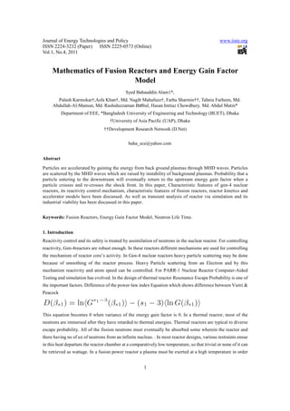 Journal of Energy Technologies and Policy                                                       www.iiste.org
ISSN 2224-3232 (Paper) ISSN 2225-0573 (Online)
Vol.1, No.4, 2011


     Mathematics of Fusion Reactors and Energy Gain Factor
                            Model
                                             Syed Bahauddin Alam1*,
       Palash Karmokar†,Asfa Khan†, Md. Nagib Mahafuzz†, Farha Sharmin††, Tahnia Farheen, Md.
     Abdullah-Al-Mamun, Md. Rashiduzzaman Bulbul, Hasan Imtiaz Chowdhury, Md. Abdul Matin*
           Department of EEE, *Bangladesh University of Engineering and Technology (BUET), Dhaka
                                    †University of Asia Pacific (UAP), Dhaka
                                 ††Development Research Network (D.Net)


                                              baha_ece@yahoo.com


Abstract
Particles are accelerated by gaining the energy from back ground plasmas through MHD waves. Particles
are scattered by the MHD waves which are raised by instability of background plasmas. Probability that a
particle entering to the downstream will eventually return to the upstream energy gain factor when a
particle crosses and re-crosses the shock front. In this paper, Characteristic features of gen-4 nuclear
reactors, its reactivity control mechanism, characteristic features of fission reactors, reactor kinetics and
accelerator models have been discussed. As well as transient analysis of reactor via simulation and its
industrial viability has been discussed in this paper.


Keywords: Fusion Reactors, Energy Gain Factor Model, Neutron Life Time.


1. Introduction
Reactivity control and its safety is treated by assimilation of neutrons in the nuclear reactor. For controlling
reactivity, Gen-4reactors are robust enough. In these reactors different mechanisms are used for controlling
the mechanism of reactor core’s activity. In Gen-4 nuclear reactors heavy particle scattering may be done
because of smoothing of the reactor process. Heavy Particle scattering from an Electron and by this
mechanism reactivity and atom speed can be controlled. For PARR-1 Nuclear Reactor Computer-Aided
Testing and simulation has evolved. In the design of thermal reactor Resonance Escape Probability is one of
the important factors. Difference of the power-law index Equation which shows difference between Vietri &
Peacock



This equation becomes 0 when variance of the energy gain factor is 0. In a thermal reactor, most of the
neutrons are immersed after they have retarded to thermal energies. Thermal reactors are typical to diverse
escape probability. All of the fission neutrons must eventually be absorbed some wherein the reactor and
there having no ef ux of neutrons from an infinite nucleus. . In most reactor designs, various restraints ensue
in this heat departure the reactor chamber at a comparatively low temperature, so that trivial or none of it can
be retrieved as wattage. In a fusion power reactor a plasma must be exerted at a high temperature in order


                                                       1
 