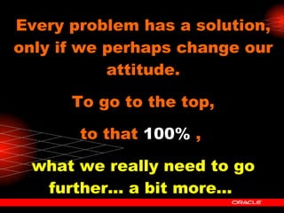Every problem has a solution, only if we perhaps change our attitude. To go to the top, to that  100%  ,  what we really need to go further... a bit more...   