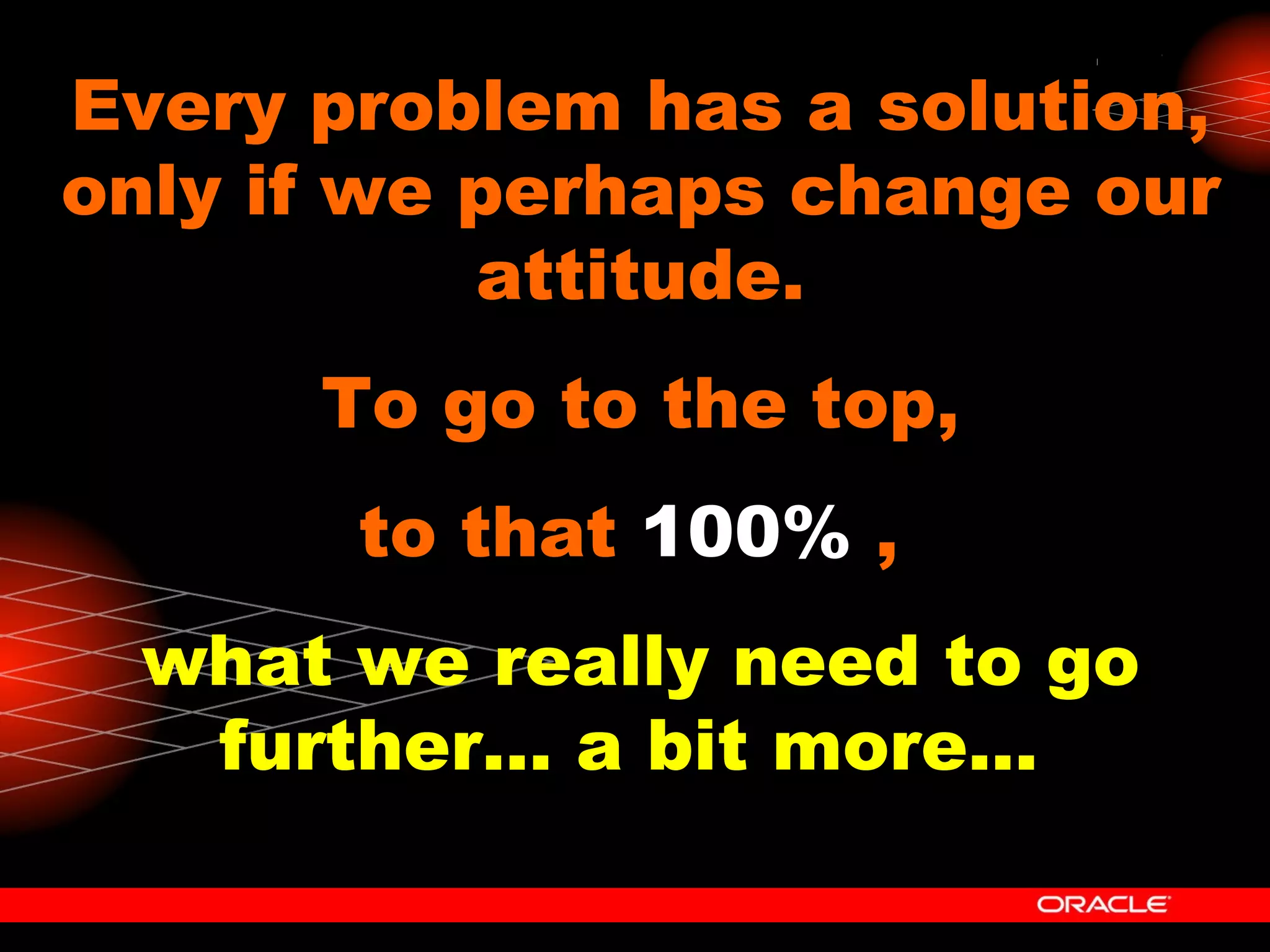 Every problem has a solution, only if we perhaps change our attitude. To go to the top, to that  100%  ,  what we really need to go further... a bit more...   