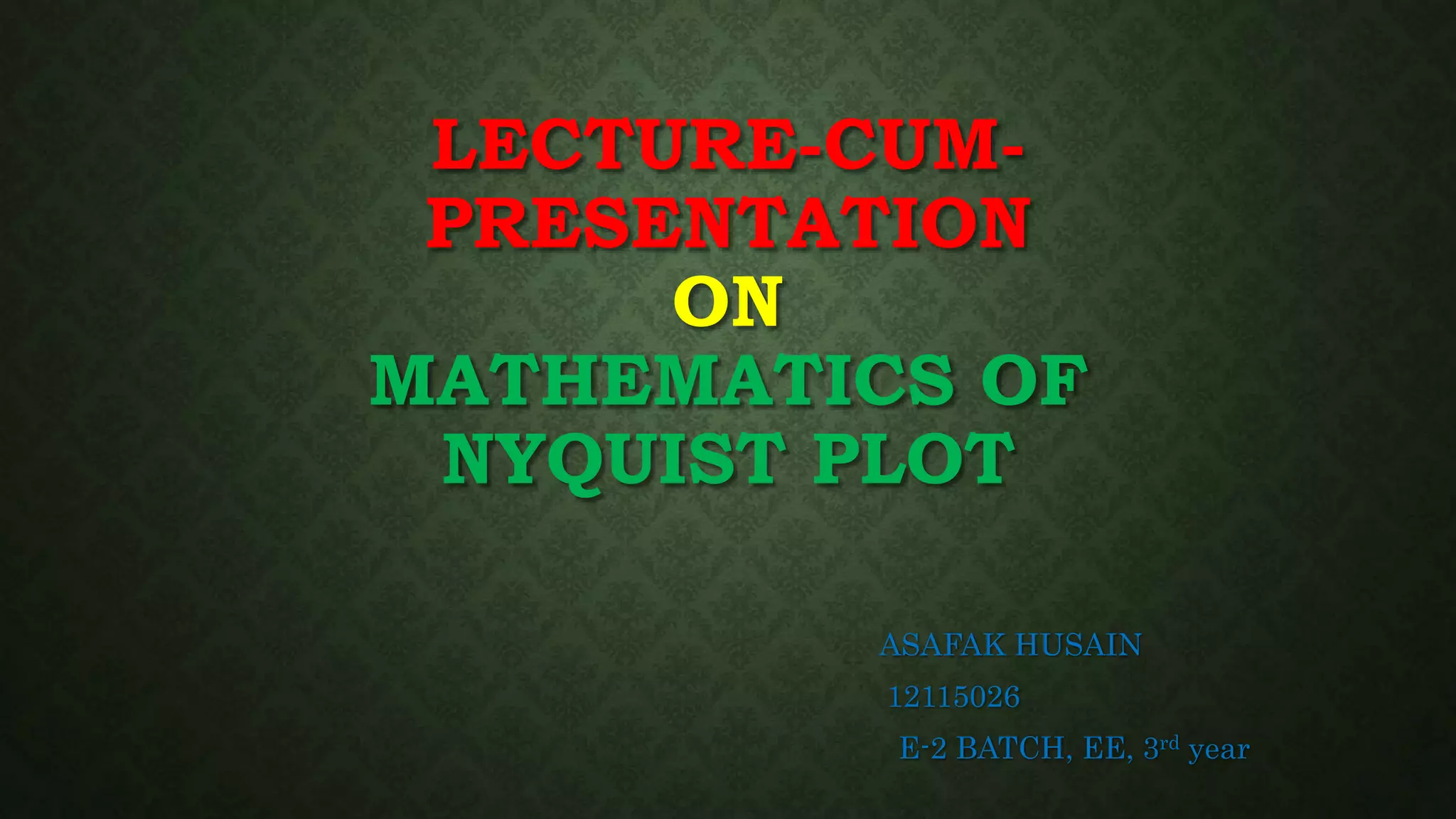 LECTURE-CUM-
PRESENTATION
ON
MATHEMATICS OF
NYQUIST PLOT
ASAFAK HUSAIN
12115026
E-2 BATCH, EE, 3rd year
 