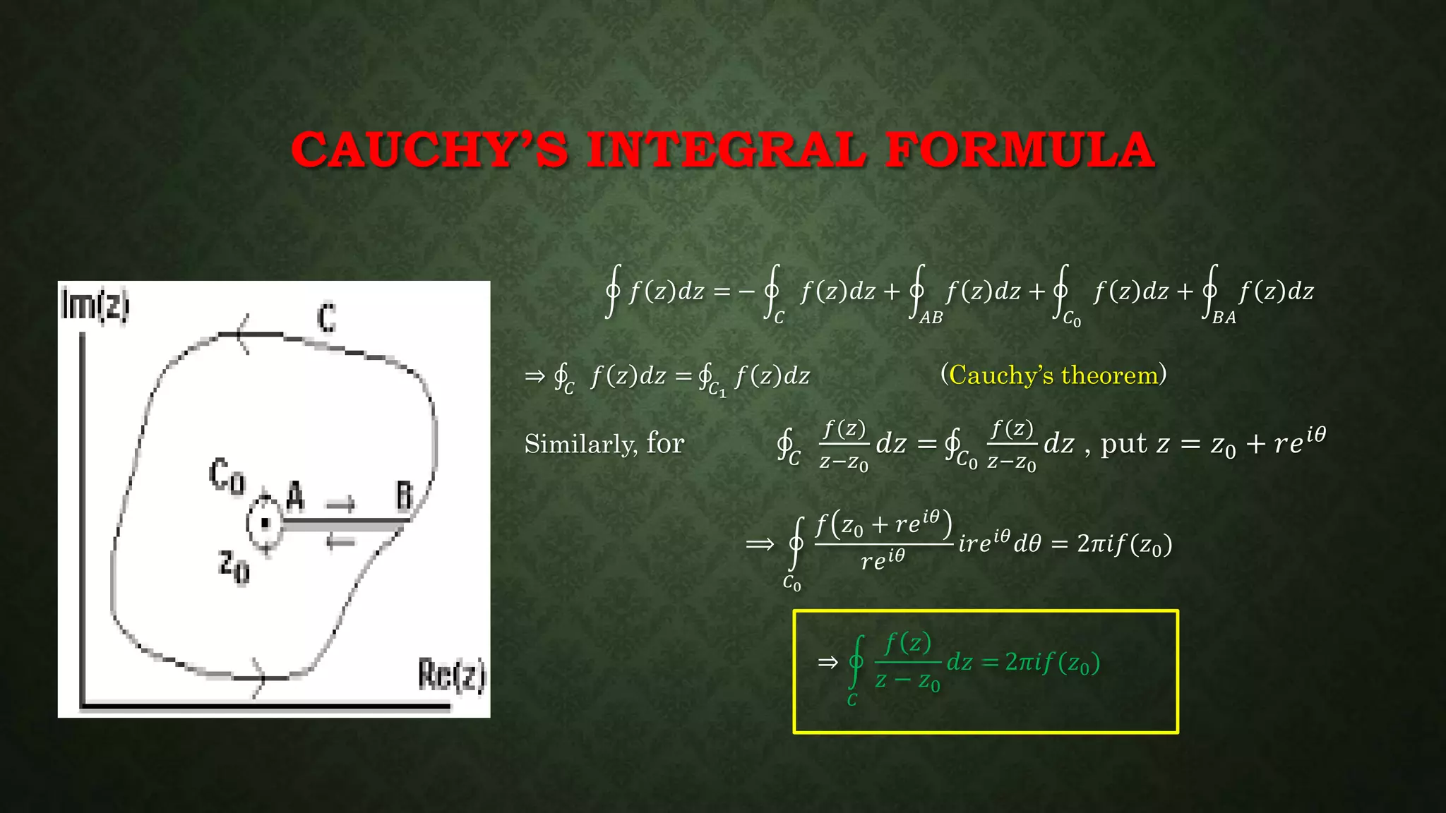 CAUCHY’S INTEGRAL FORMULA
𝑓 𝑧 𝑑𝑧 = −
𝐶
𝑓 𝑧 𝑑𝑧 +
𝐴𝐵
𝑓 𝑧 𝑑𝑧 +
𝐶0
𝑓 𝑧 𝑑𝑧 +
𝐵𝐴
𝑓 𝑧 𝑑𝑧
⇒ 𝐶
𝑓 𝑧 𝑑𝑧 = 𝐶1
𝑓 𝑧 𝑑𝑧 (Cauchy’s theorem)
Similarly, for 𝐶
𝑓(𝑧)
𝑧−𝑧0
𝑑𝑧 = 𝐶0
𝑓(𝑧)
𝑧−𝑧0
𝑑𝑧 , put 𝑧 = 𝑧0 + 𝑟𝑒 𝑖𝜃
⟹
𝐶0
𝑓 𝑧0 + 𝑟𝑒 𝑖𝜃
𝑟𝑒 𝑖𝜃
𝑖𝑟𝑒 𝑖𝜃 𝑑𝜃 = 2𝜋𝑖𝑓(𝑧0)
⇒
𝐶
𝑓 𝑧
𝑧 − 𝑧0
𝑑𝑧 = 2𝜋𝑖𝑓(𝑧0)
 