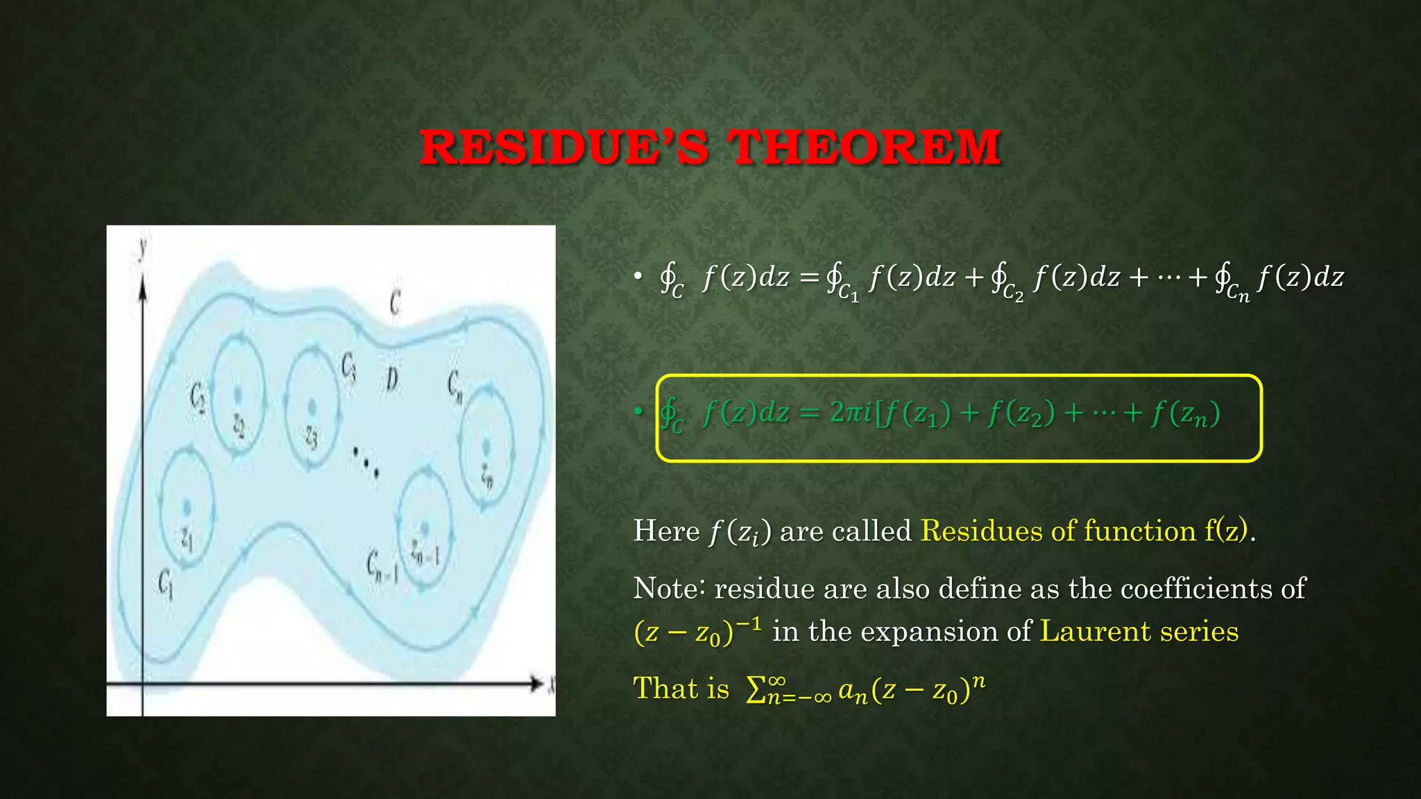 RESIDUE’S THEOREM
• 𝐶
𝑓 𝑧 𝑑𝑧 = 𝐶1
𝑓 𝑧 𝑑𝑧 + 𝐶2
𝑓 𝑧 𝑑𝑧 + ⋯ + 𝐶 𝑛
𝑓 𝑧 𝑑𝑧
• 𝐶
𝑓 𝑧 𝑑𝑧 = 2𝜋𝑖[𝑓(𝑧1) + 𝑓 𝑧2 + ⋯ + 𝑓(𝑧 𝑛)
Here 𝑓 𝑧𝑖 are called Residues of function f(z).
Note: residue are also define as the coefficients of
(𝑧 − 𝑧0)−1 in the expansion of Laurent series
That is 𝑛=−∞
∞
𝑎 𝑛(𝑧 − 𝑧0) 𝑛
 