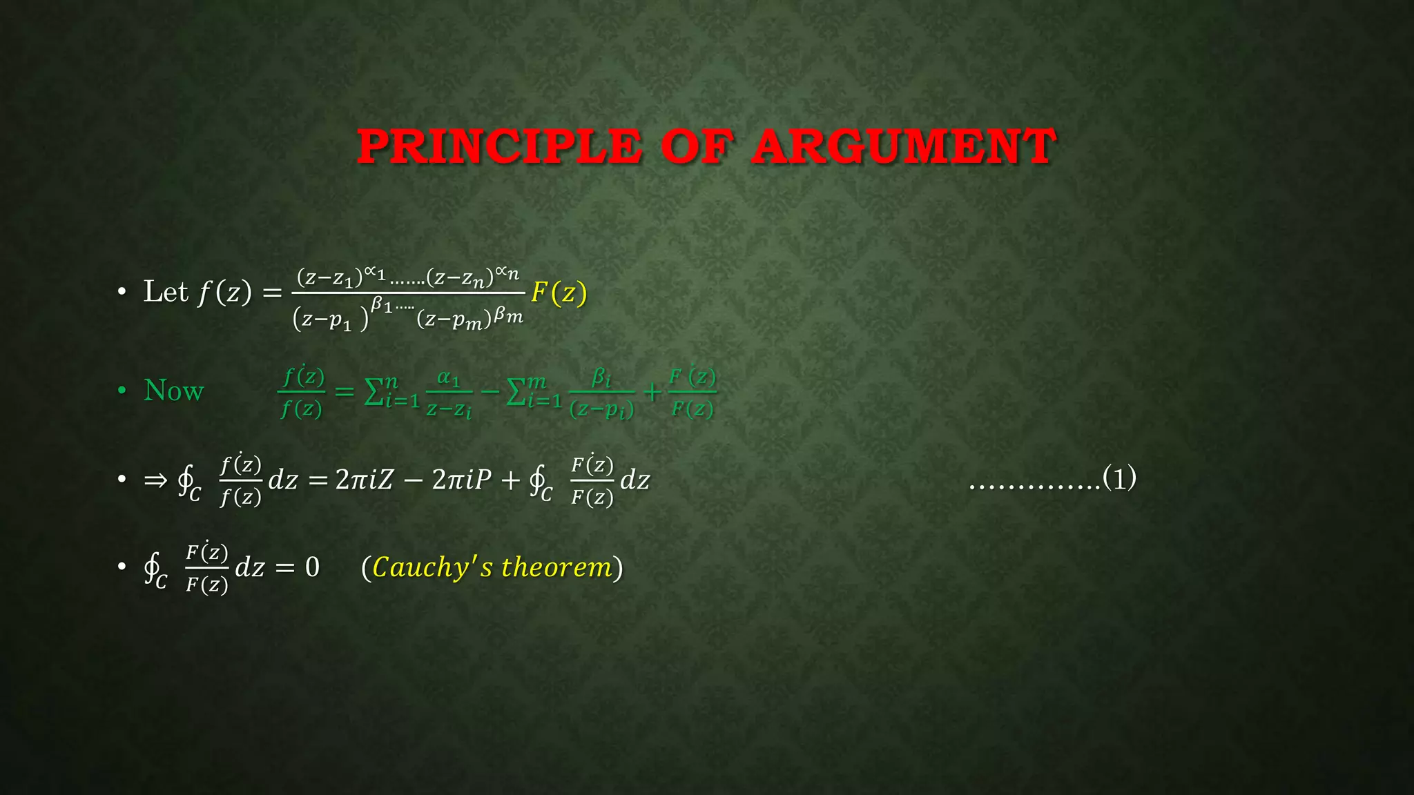 PRINCIPLE OF ARGUMENT
• Let 𝑓 𝑧 =
𝑧−𝑧1
∝1……. 𝑧−𝑧 𝑛
∝ 𝑛
𝑧−𝑝1
𝛽1…..
𝑧−𝑝 𝑚
𝛽 𝑚
𝐹(𝑧)
• Now
𝑓(𝑧)
𝑓(𝑧)
= 𝑖=1
𝑛 𝛼1
𝑧−𝑧 𝑖
− 𝑖=1
𝑚 𝛽𝑖
(𝑧−𝑝 𝑖)
+
𝐹 (𝑧)
𝐹(𝑧)
• ⇒ 𝐶
𝑓 𝑧
𝑓 𝑧
𝑑𝑧 = 2𝜋𝑖𝑍 − 2𝜋𝑖𝑃 + 𝐶
𝐹(𝑧)
𝐹(𝑧)
𝑑𝑧 …………..(1)
• 𝐶
𝐹(𝑧)
𝐹(𝑧)
𝑑𝑧 = 0 (𝐶𝑎𝑢𝑐ℎ𝑦′ 𝑠 𝑡ℎ𝑒𝑜𝑟𝑒𝑚)
 