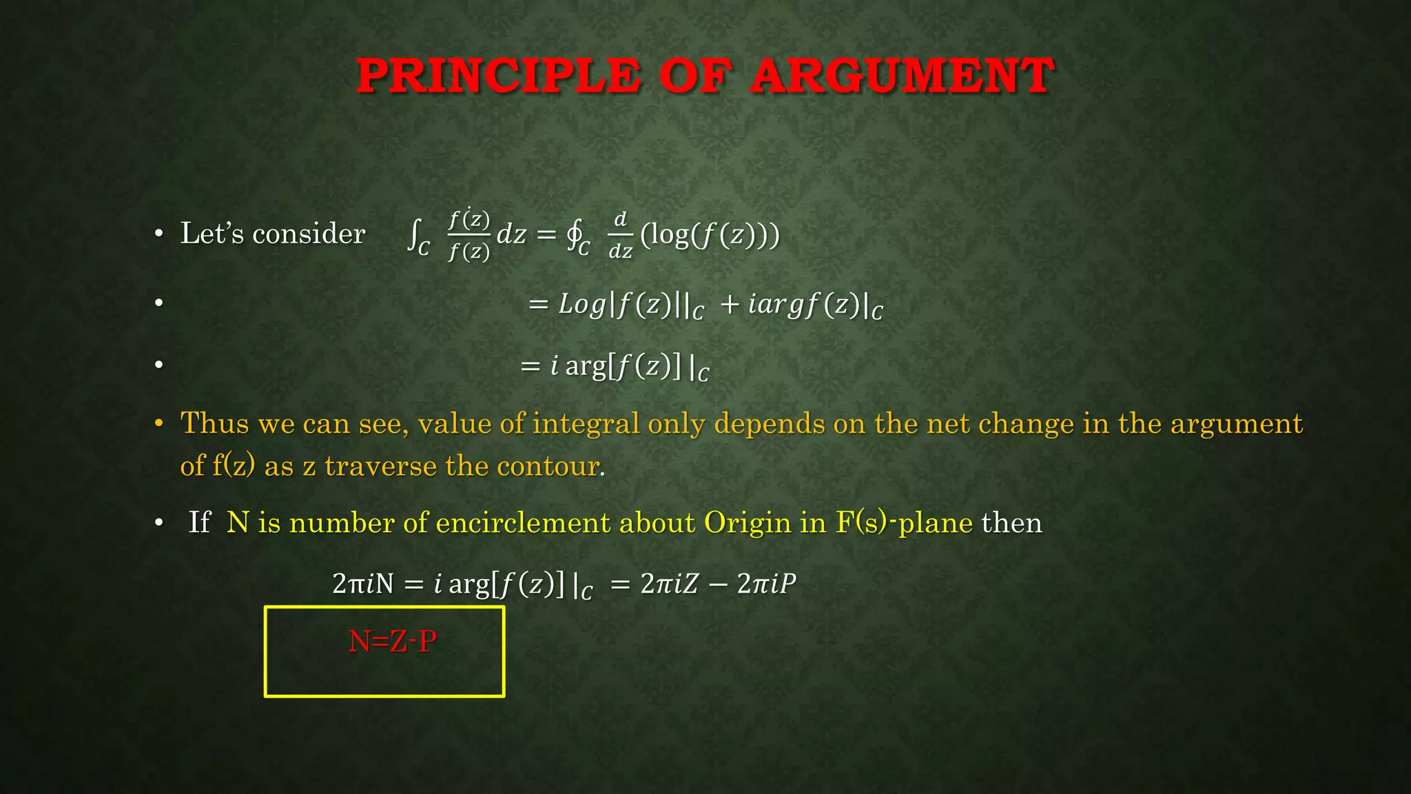 PRINCIPLE OF ARGUMENT
• Let’s consider 𝐶
𝑓(𝑧)
𝑓(𝑧)
𝑑𝑧 = 𝐶
𝑑
𝑑𝑧
(log(𝑓(𝑧)))
• = 𝐿𝑜𝑔 𝑓(𝑧) | 𝐶 + 𝑖𝑎𝑟𝑔𝑓(𝑧)| 𝐶
• = 𝑖 arg 𝑓 𝑧 | 𝐶
• Thus we can see, value of integral only depends on the net change in the argument
of f(z) as z traverse the contour.
• If N is number of encirclement about Origin in F(s)-plane then
2π𝑖N = 𝑖 arg 𝑓 𝑧 | 𝐶 = 2𝜋𝑖𝑍 − 2𝜋𝑖𝑃
N=Z-P
 