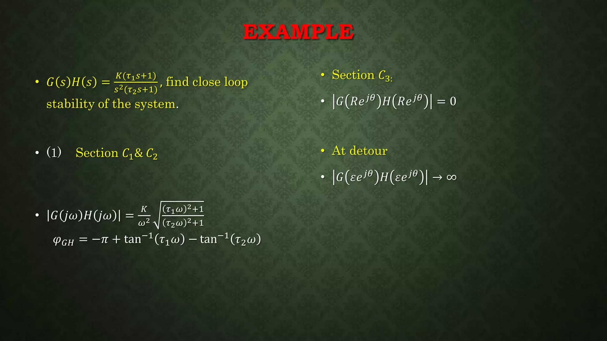 EXAMPLE
• Section 𝐶3:
• 𝐺 𝑅𝑒 𝑗𝜃
𝐻 𝑅𝑒 𝑗𝜃
= 0
• At detour
• 𝐺 𝜀𝑒 𝑗𝜃
𝐻 𝜀𝑒 𝑗𝜃
→ ∞
• 𝐺 𝑠 𝐻 𝑠 =
𝐾(𝜏1 𝑠+1)
𝑠2(𝜏2 𝑠+1)
, find close loop
stability of the system.
• (1) Section 𝐶1& 𝐶2
• 𝐺 𝑗𝜔 𝐻 𝑗𝜔 =
𝐾
𝜔2
𝜏1 𝜔 2+1
𝜏2 𝜔 2+1
𝜑 𝐺𝐻 = −𝜋 + tan−1
𝜏1 𝜔 − tan−1
𝜏2 𝜔
 