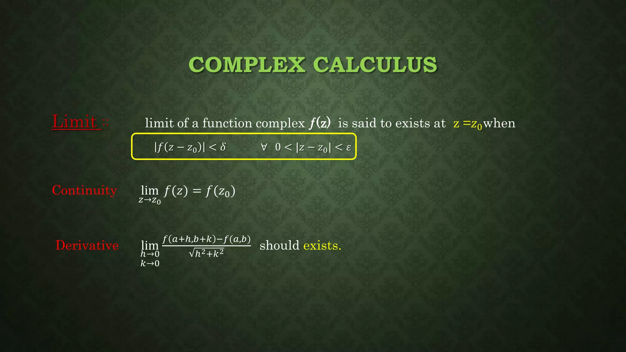 COMPLEX CALCULUS
Limit :: limit of a function complex ƒ(z) is said to exists at z =𝑧0when
𝑓 𝑧 − 𝑧0 < 𝛿 ∀ 0 < |𝑧 − 𝑧0| < 𝜀
Continuity lim
𝑧→𝑧0
𝑓(𝑧) = 𝑓(𝑧0)
Derivative lim
ℎ→0
𝑘→0
𝑓 𝑎+ℎ,𝑏+𝑘 −𝑓(𝑎,𝑏)
ℎ2+𝑘2
should exists.
 