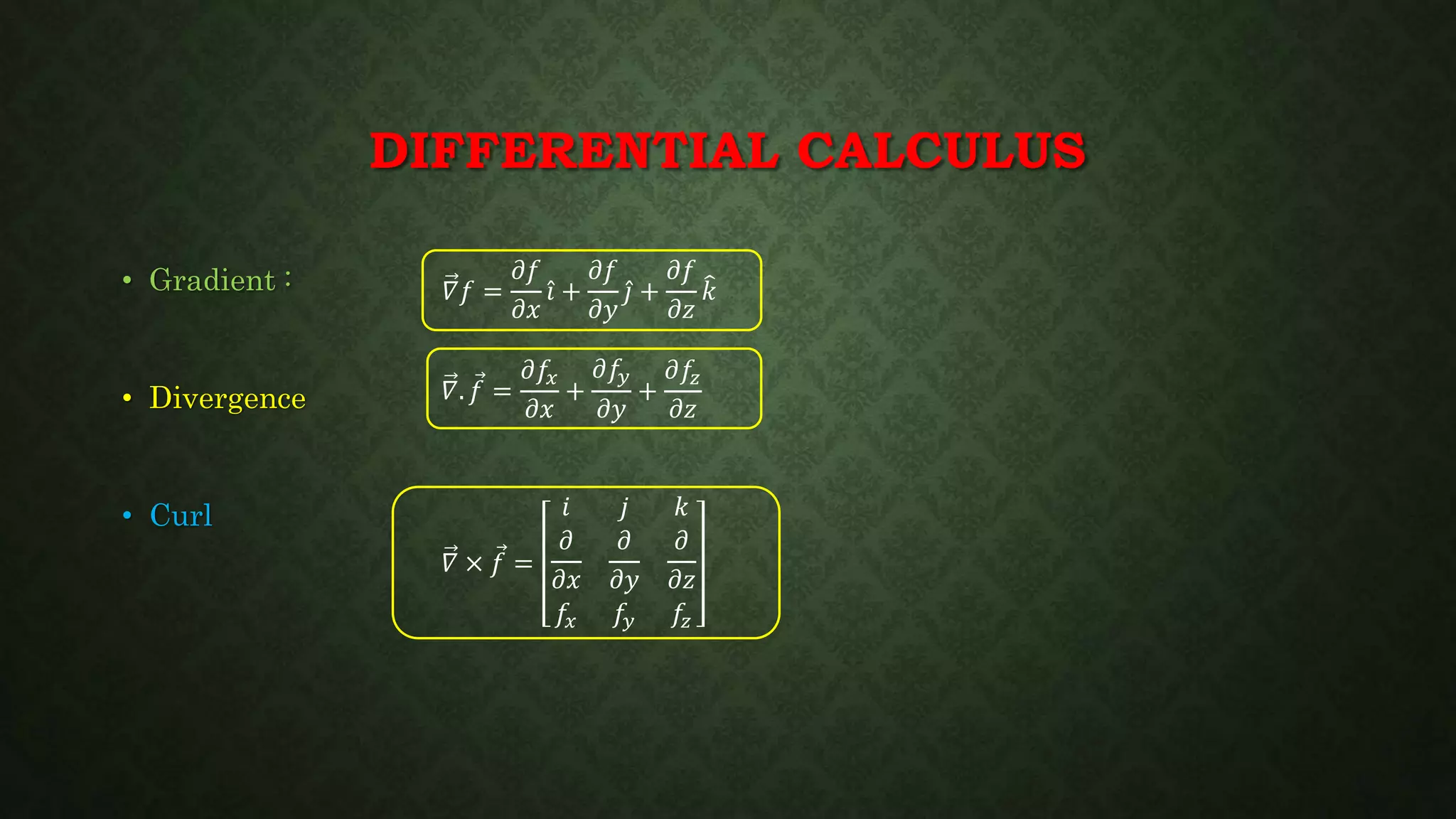 DIFFERENTIAL CALCULUS
• Gradient :
• Divergence
• Curl
𝛻𝑓 =
𝜕𝑓
𝜕𝑥
𝑖 +
𝜕𝑓
𝜕𝑦
𝑗 +
𝜕𝑓
𝜕𝑧
𝑘
𝛻. 𝑓 =
𝜕𝑓𝑥
𝜕𝑥
+
𝜕𝑓𝑦
𝜕𝑦
+
𝜕𝑓𝑧
𝜕𝑧
𝛻 × 𝑓 =
𝑖 𝑗 𝑘
𝜕
𝜕𝑥
𝜕
𝜕𝑦
𝜕
𝜕𝑧
𝑓𝑥 𝑓𝑦 𝑓𝑧
 