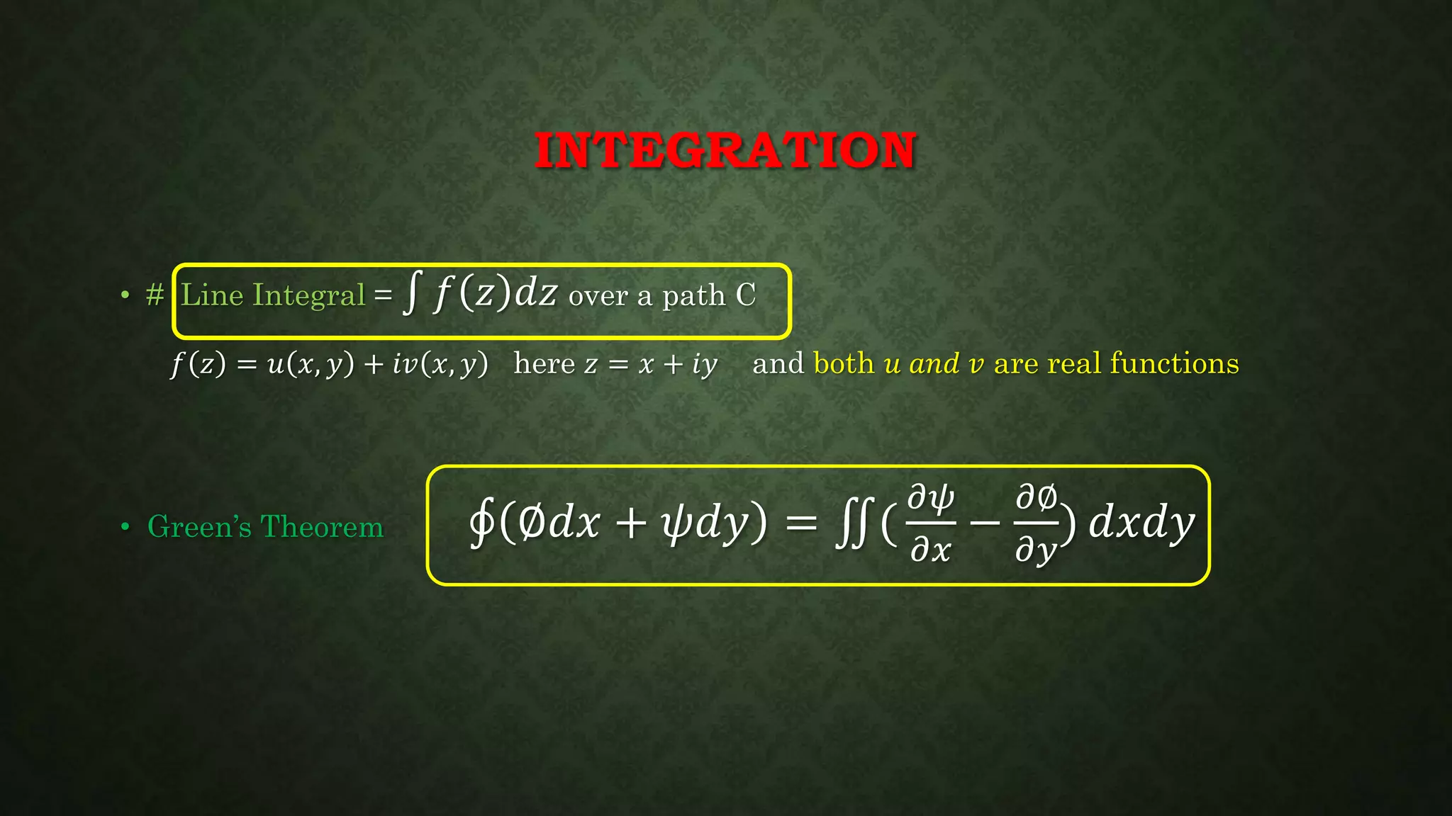 INTEGRATION
• # Line Integral = 𝑓 𝑧 𝑑𝑧 over a path C
𝑓 𝑧 = 𝑢 𝑥, 𝑦 + 𝑖𝑣 𝑥, 𝑦 here 𝑧 = 𝑥 + 𝑖𝑦 and both 𝑢 𝑎𝑛𝑑 𝑣 are real functions
• Green’s Theorem ∅𝑑𝑥 + 𝜓𝑑𝑦 = (
𝜕𝜓
𝜕𝑥
−
𝜕∅
𝜕𝑦
) 𝑑𝑥𝑑𝑦
 