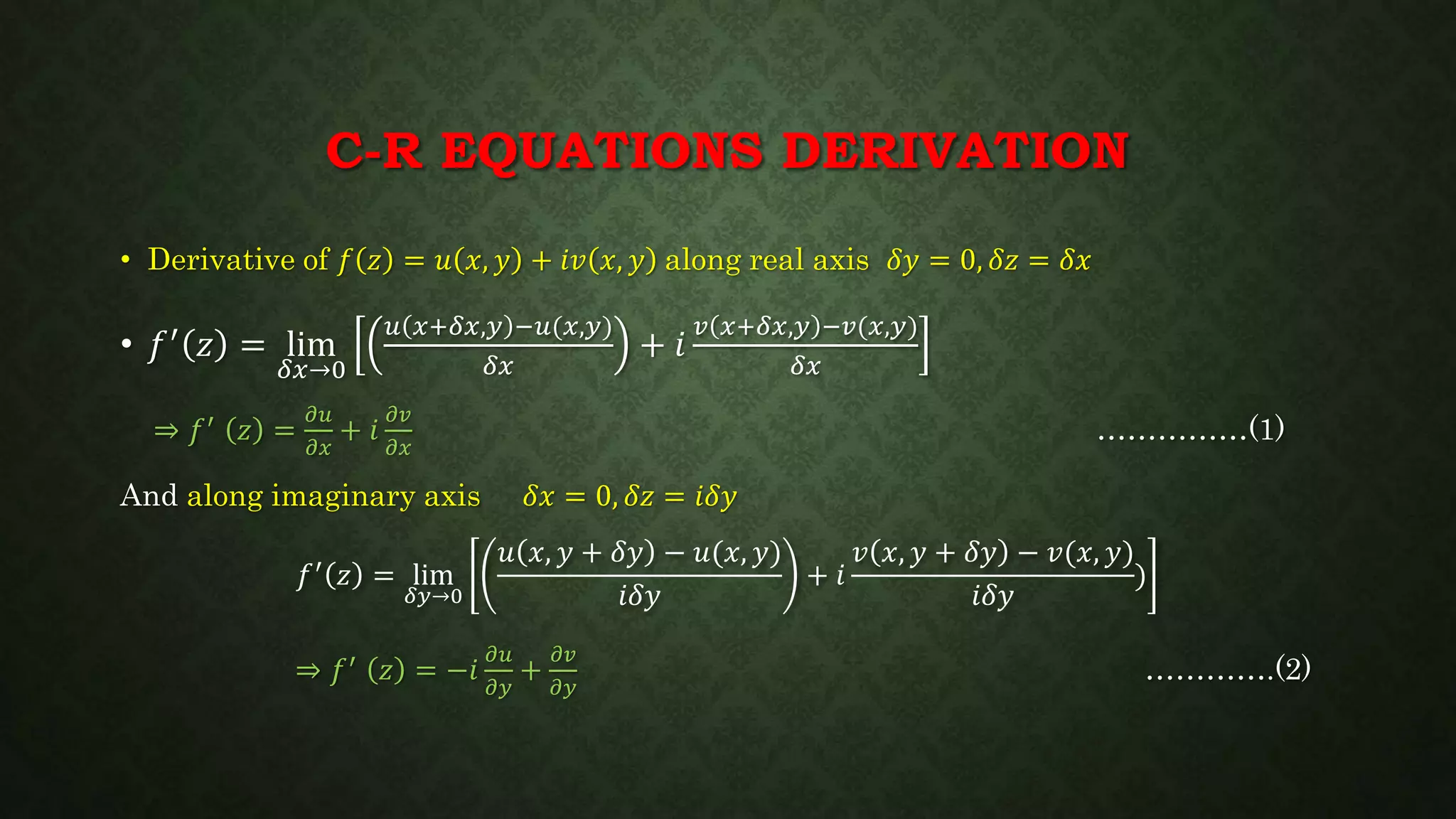 C-R EQUATIONS DERIVATION
• Derivative of 𝑓 𝑧 = 𝑢 𝑥, 𝑦 + 𝑖𝑣 𝑥, 𝑦 along real axis 𝛿𝑦 = 0, 𝛿𝑧 = 𝛿𝑥
• 𝑓′ 𝑧 = lim
𝛿𝑥→0
𝑢 𝑥+𝛿𝑥,𝑦 −𝑢(𝑥,𝑦)
𝛿𝑥
+ 𝑖
𝑣 𝑥+𝛿𝑥,𝑦 −𝑣(𝑥,𝑦)
𝛿𝑥
⇒ 𝑓′ 𝑧 =
𝜕𝑢
𝜕𝑥
+ 𝑖
𝜕𝑣
𝜕𝑥
……………(1)
And along imaginary axis 𝛿𝑥 = 0, 𝛿𝑧 = 𝑖𝛿𝑦
𝑓′ 𝑧 = lim
𝛿𝑦→0
𝑢 𝑥, 𝑦 + 𝛿𝑦 − 𝑢(𝑥, 𝑦)
𝑖𝛿𝑦
+ 𝑖
𝑣 𝑥, 𝑦 + 𝛿𝑦 − 𝑣(𝑥, 𝑦)
𝑖𝛿𝑦
)
⇒ 𝑓′ 𝑧 = −𝑖
𝜕𝑢
𝜕𝑦
+
𝜕𝑣
𝜕𝑦
………….(2)
 