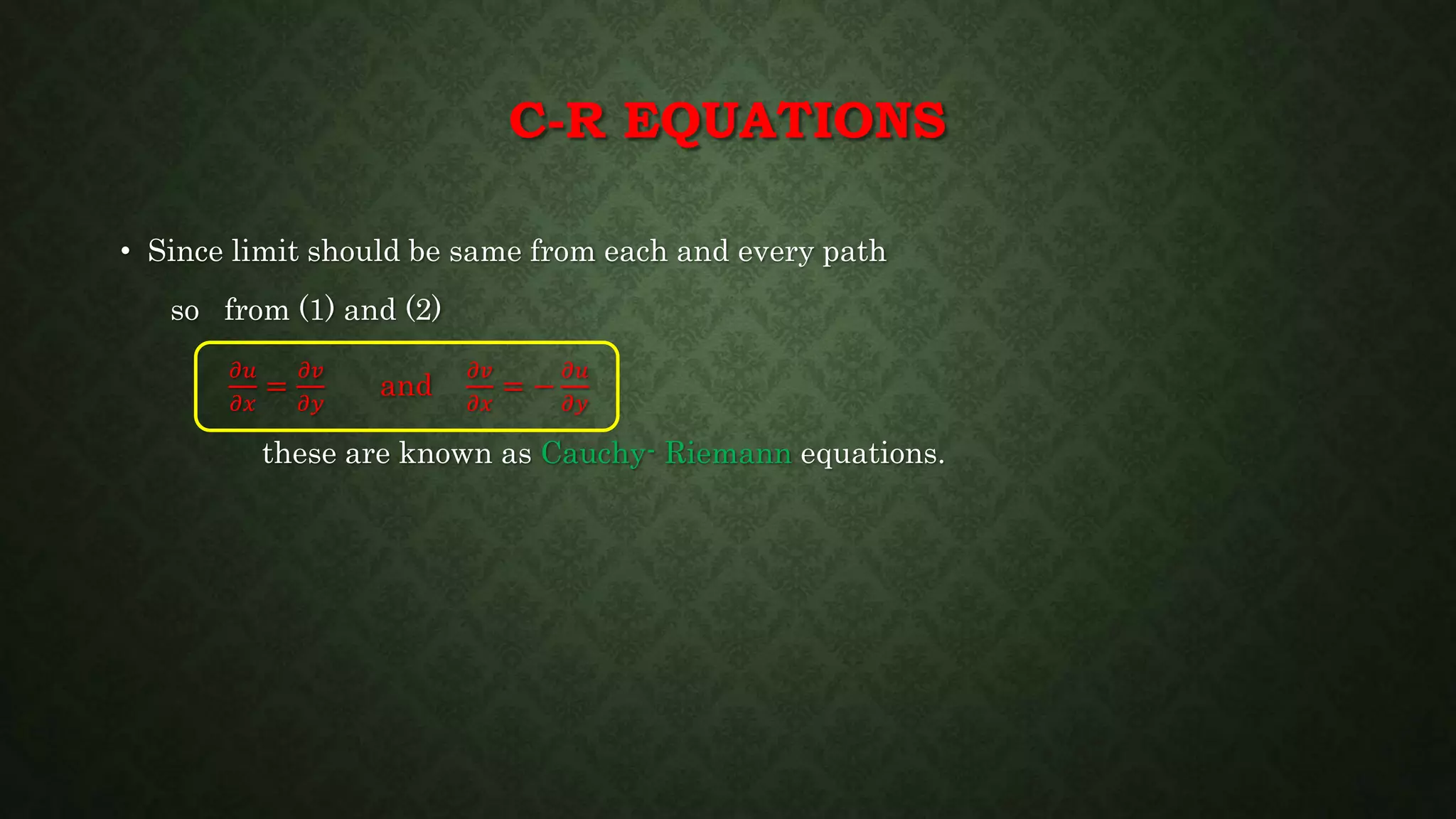 C-R EQUATIONS
• Since limit should be same from each and every path
so from (1) and (2)
𝜕𝑢
𝜕𝑥
=
𝜕𝑣
𝜕𝑦
and
𝜕𝑣
𝜕𝑥
= −
𝜕𝑢
𝜕𝑦
these are known as Cauchy- Riemann equations.
 