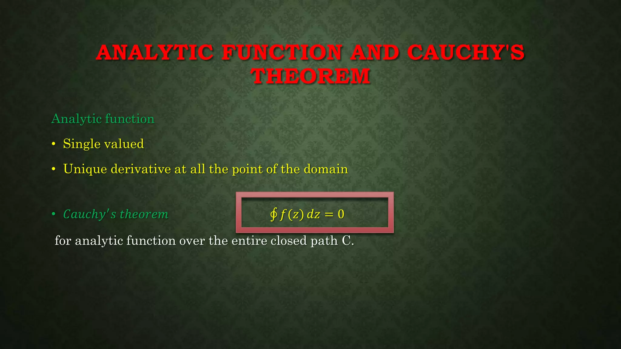 ANALYTIC FUNCTION AND CAUCHY'S
THEOREM
Analytic function
• Single valued
• Unique derivative at all the point of the domain
• 𝐶𝑎𝑢𝑐ℎ𝑦′ 𝑠 𝑡ℎ𝑒𝑜𝑟𝑒𝑚 𝑓(𝑧) 𝑑𝑧 = 0
for analytic function over the entire closed path C.
 