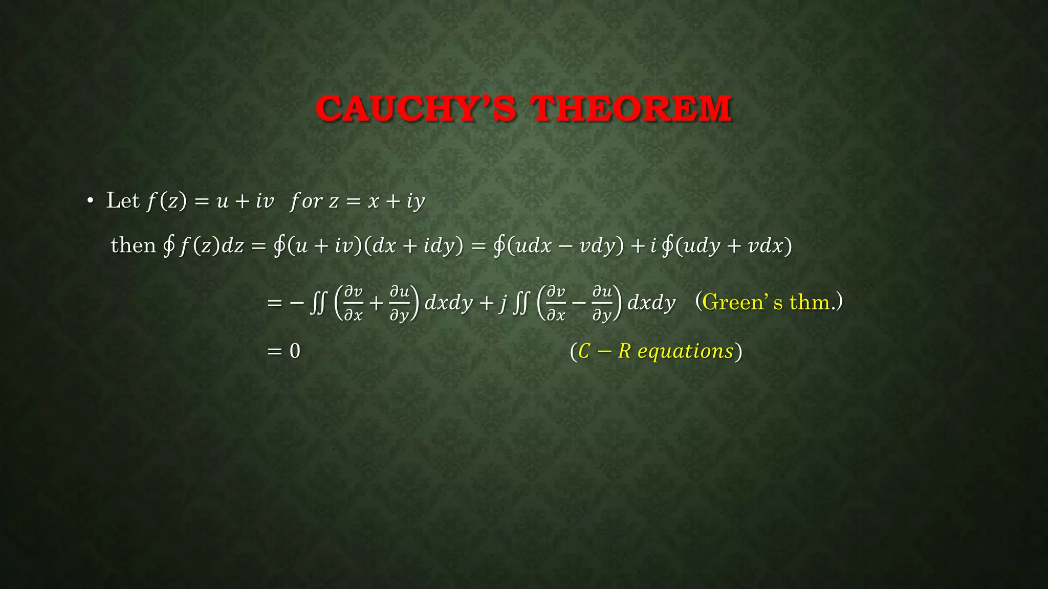 CAUCHY’S THEOREM
• Let 𝑓 𝑧 = 𝑢 + 𝑖𝑣 𝑓𝑜𝑟 𝑧 = 𝑥 + 𝑖𝑦
then 𝑓 𝑧 𝑑𝑧 = 𝑢 + 𝑖𝑣 𝑑𝑥 + 𝑖𝑑𝑦 = 𝑢𝑑𝑥 − 𝑣𝑑𝑦 + 𝑖 (𝑢𝑑𝑦 + 𝑣𝑑𝑥)
= −
𝜕𝑣
𝜕𝑥
+
𝜕𝑢
𝜕𝑦
𝑑𝑥𝑑𝑦 + 𝑗
𝜕𝑣
𝜕𝑥
−
𝜕𝑢
𝜕𝑦
𝑑𝑥𝑑𝑦 (Green’ s thm.)
= 0 (𝐶 − 𝑅 𝑒𝑞𝑢𝑎𝑡𝑖𝑜𝑛𝑠)
 