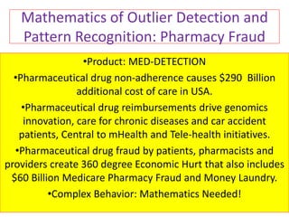 Mathematics of Outlier Detection and
Pattern Recognition: Pharmacy Fraud
•Product: MED-DETECTION
•Pharmaceutical drug non-adherence causes $290 Billion
additional cost of care in USA.
•Pharmaceutical drug reimbursements drive genomics
innovation, care for chronic diseases and car accident
patients, Central to mHealth and Tele-health initiatives.
•Pharmaceutical drug fraud by patients, pharmacists and
providers create 360 degree Economic Hurt that also includes
$60 Billion Medicare Pharmacy Fraud and Money Laundry.
•Complex Behavior: Mathematics Needed!
 