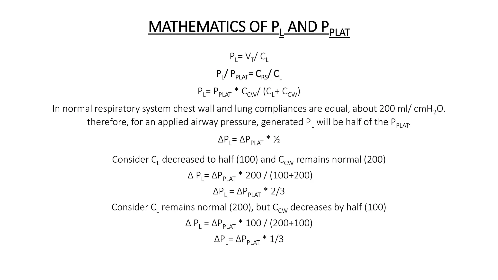 MATHEMATICS OF PL AND PPLAT
PL= VT/ CL
PL/ PPLAT= CRS/ CL
PL= PPLAT * CCW/ (CL+ CCW)
In normal respiratory system chest wall and lung compliances are equal, about 200 ml/ cmH2O.
therefore, for an applied airway pressure, generated PL will be half of the PPLAT.
∆PL= ∆PPLAT * ½
Consider CL decreased to half (100) and CCW remains normal (200)
∆ PL= ∆PPLAT * 200 / (100+200)
∆PL = ∆PPLAT * 2/3
Consider CL remains normal (200), but CCW decreases by half (100)
∆ PL = ∆PPLAT * 100 / (200+100)
∆PL= ∆PPLAT * 1/3
 