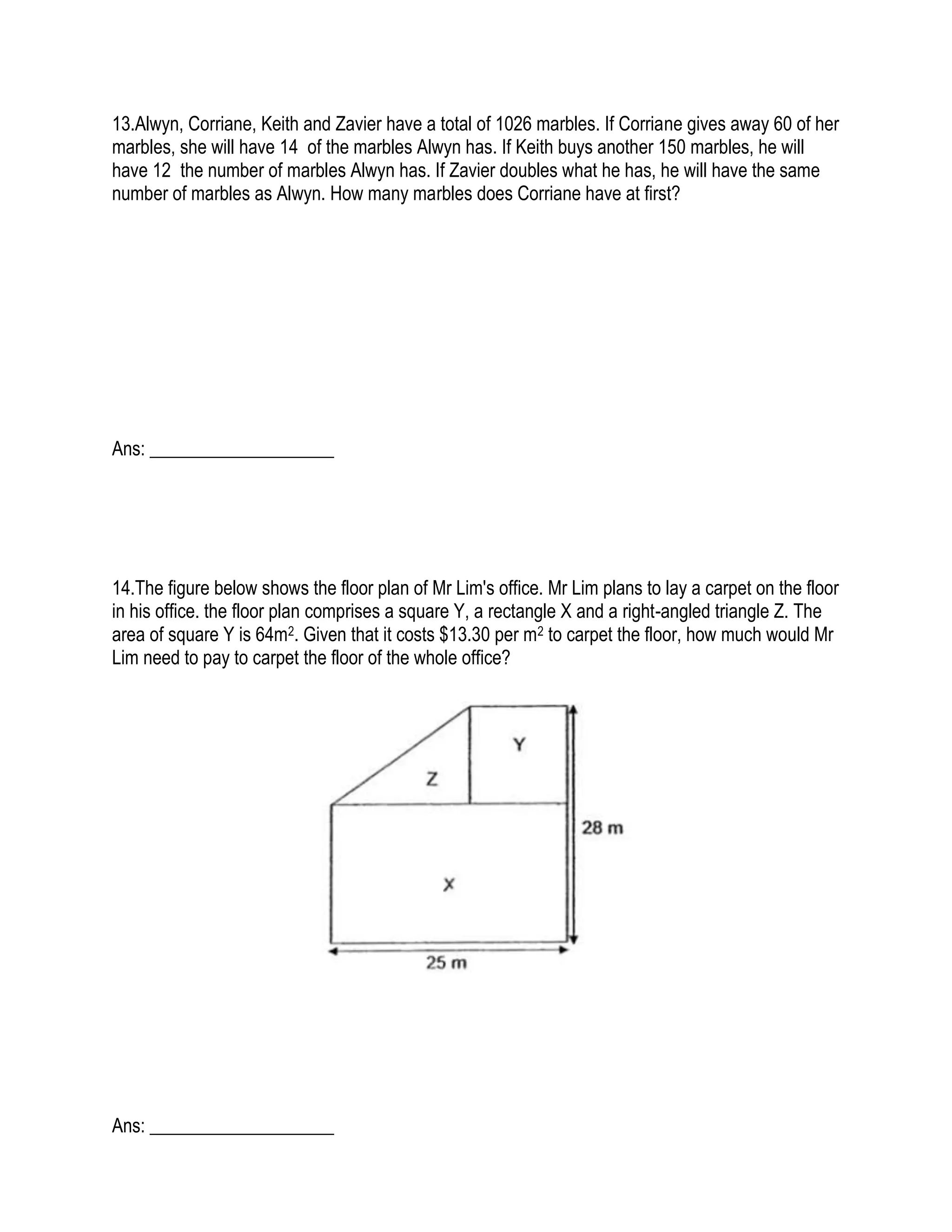 13.Alwyn, Corriane, Keith and Zavier have a total of 1026 marbles. If Corriane gives away 60 of her
marbles, she will have 14 of the marbles Alwyn has. If Keith buys another 150 marbles, he will
have 12 the number of marbles Alwyn has. If Zavier doubles what he has, he will have the same
number of marbles as Alwyn. How many marbles does Corriane have at first?
Ans: ____________________
14.The figure below shows the floor plan of Mr Lim's office. Mr Lim plans to lay a carpet on the floor
in his office. the floor plan comprises a square Y, a rectangle X and a right-angled triangle Z. The
area of square Y is 64m2. Given that it costs $13.30 per m2 to carpet the floor, how much would Mr
Lim need to pay to carpet the floor of the whole office?
Ans: ____________________
 